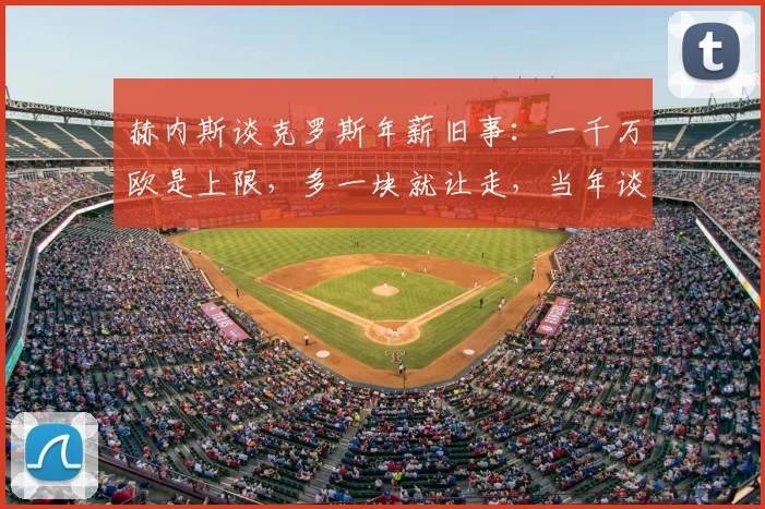 赫内斯谈克罗斯年薪旧事：一千万欧是上限，多一块就让走，当年谈判内幕与转会皇马背后