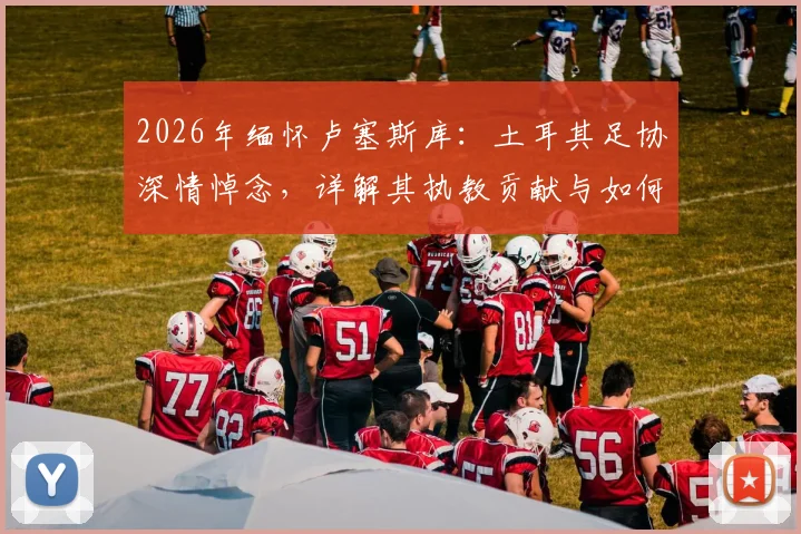 2026年缅怀卢塞斯库:土耳其足协深情悼念,详解其执教贡献与如何被铭记
