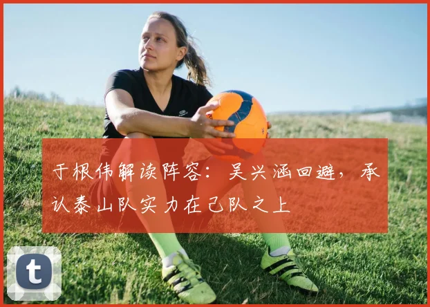 于根伟解读阵容：吴兴涵回避，承认泰山队实力在己队之上
