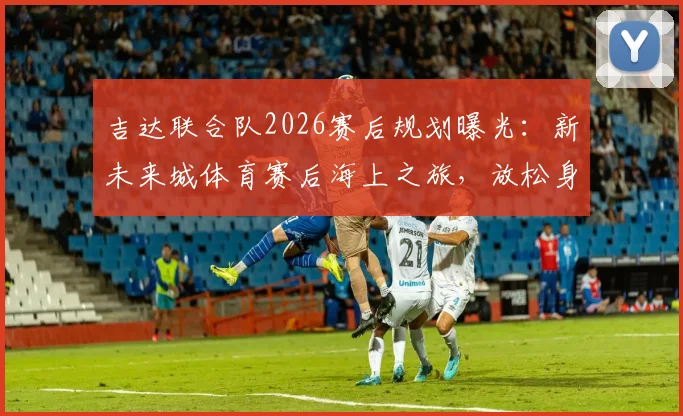 吉达联合队2026赛后规划曝光:新未来城体育赛后海上之旅,放松身心调整状态引关注