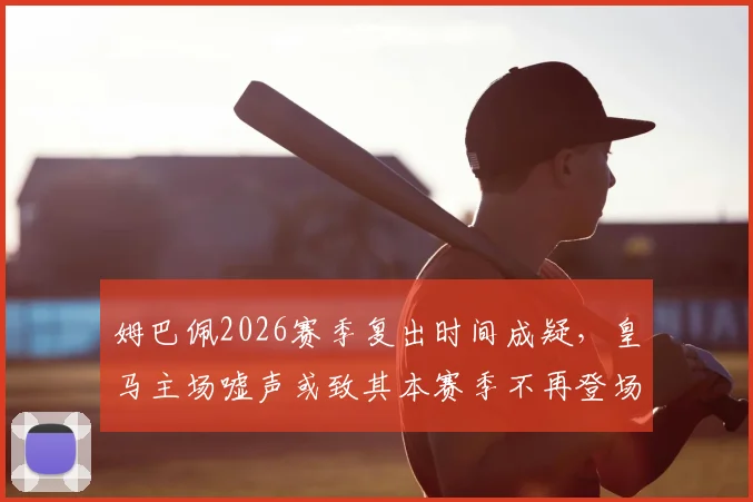 姆巴佩2026赛季复出时间成疑,皇马主场嘘声或致其本赛季不再登场,伤情最新动态一览