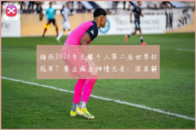 梅西2026年无缘个人第二座世界杯冠军？赛后瘫坐神情无奈，深度解析其年龄挑战与历史地位影响