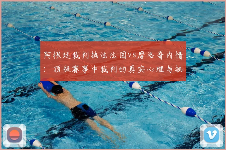 阿根廷裁判执法法国vs摩洛哥内情：顶级赛事中裁判的真实心理与执法底线