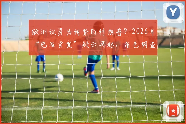 欧洲议员为何紧盯特朗普?2026年“巴洛贡案”疑云再起,角色调查引发全球关注