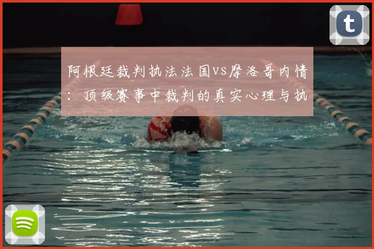 阿根廷裁判执法法国vs摩洛哥内情:顶级赛事中裁判的真实心理与执法底线