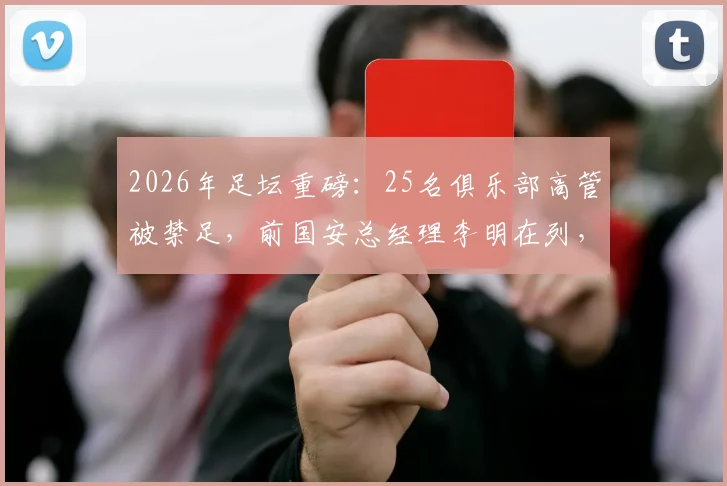 2026年足坛重磅:25名俱乐部高管被禁足,前国安总经理李明在列,禁足原因与行业影响解读
