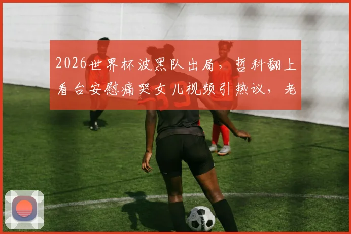 2026世界杯波黑队出局，哲科翻上看台安慰痛哭女儿视频引热议，老将温情瞬间全记录