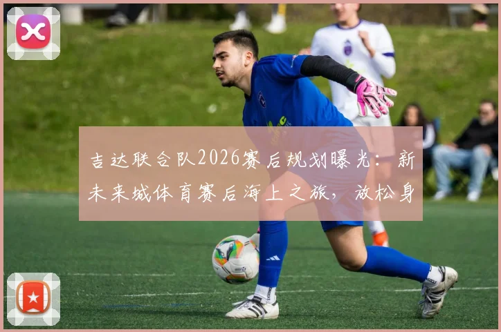 吉达联合队2026赛后规划曝光：新未来城体育赛后海上之旅，放松身心调整状态引关注