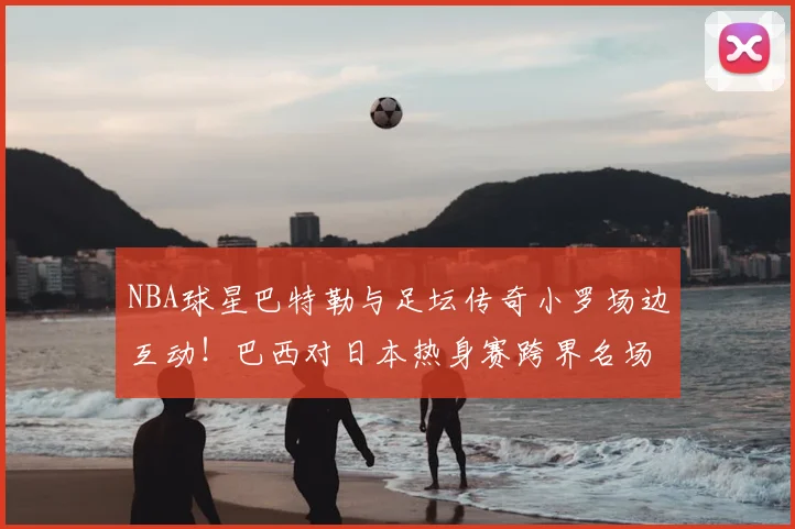 NBA球星巴特勒与足坛传奇小罗场边互动!巴西对日本热身赛跨界名场面实录