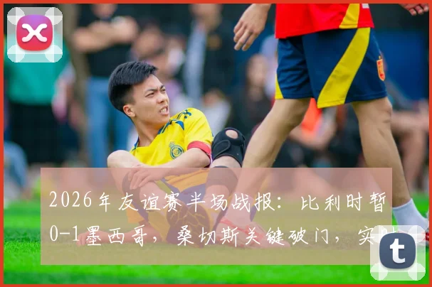 2026年友谊赛半场战报:比利时暂0-1墨西哥,桑切斯关键破门,实时数据与战术解读