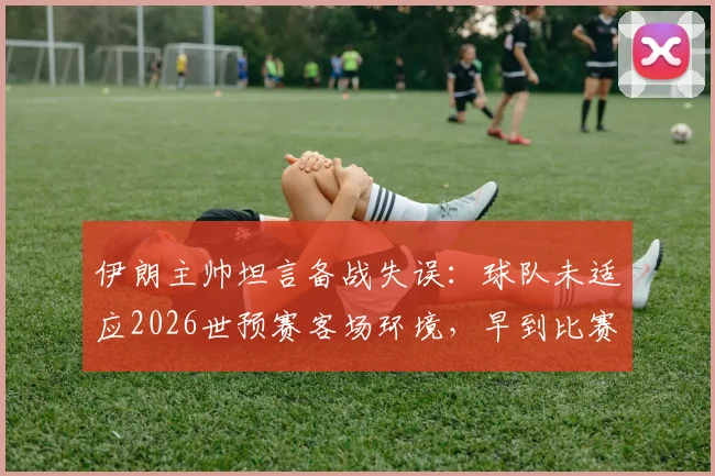 伊朗主帅坦言备战失误：球队未适应2026世预赛客场环境，早到比赛地成关键