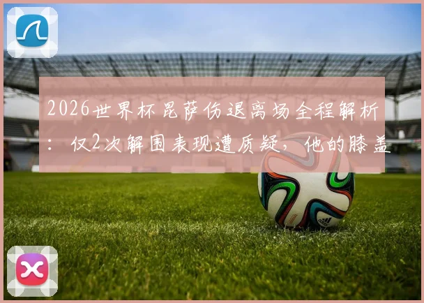 2026世界杯昆萨伤退离场全程解析：仅2次解围表现遭质疑，他的膝盖伤势与英格兰防线危机