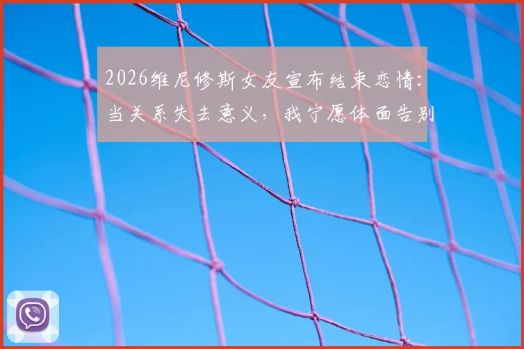2026维尼修斯女友宣布结束恋情：当关系失去意义，我宁愿体面告别，4个健康分手后的恢复步骤指南