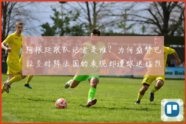 阿根廷跟队记者是谁？为何盛赞巴拉圭对阵法国的表现却遭球迷猛烈回击，2026年世界杯前瞻引热议