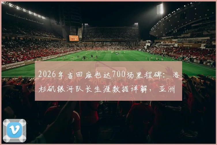 2026年吉田麻也达700场里程碑:洛杉矶银河队长生涯数据详解,亚洲后卫旅欧典范