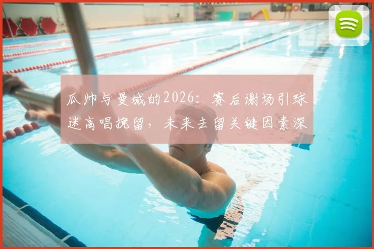 瓜帅与曼城的2026:赛后谢场引球迷高唱挽留,未来去留关键因素深度剖析