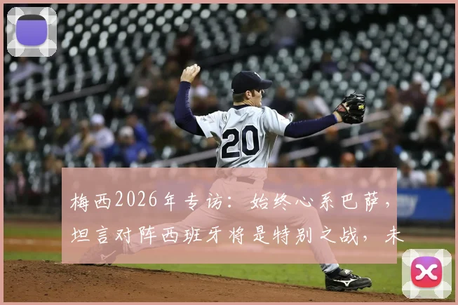 梅西2026年专访：始终心系巴萨，坦言对阵西班牙将是特别之战，未来引猜测