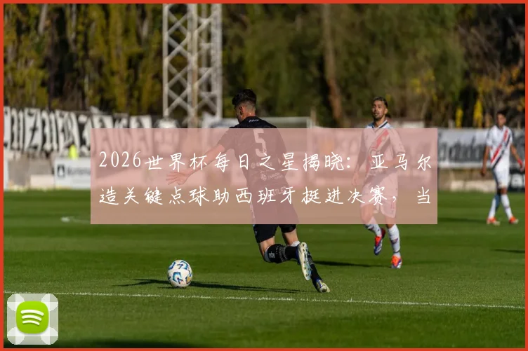2026世界杯每日之星揭晓：亚马尔造关键点球助西班牙挺进决赛，当选今日最佳球员