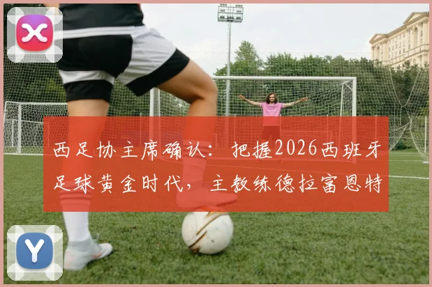 西足协主席确认:把握2026西班牙足球黄金时代,主教练德拉富恩特续约在即,未来规划详解