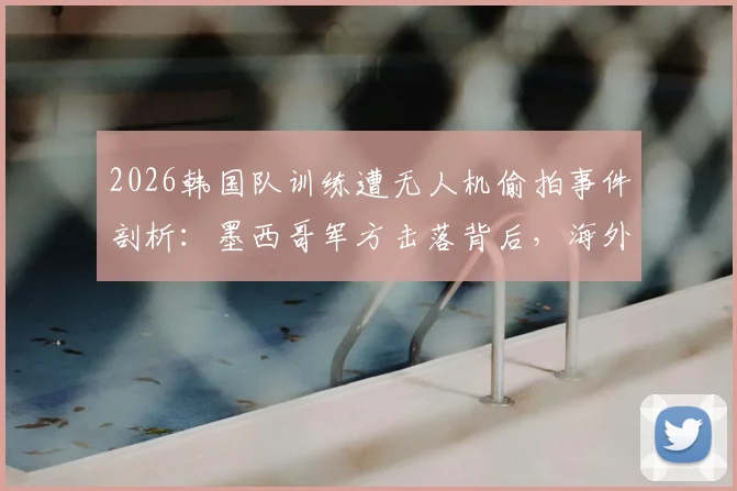 2026韩国队训练遭无人机偷拍事件剖析：墨西哥军方击落背后，海外集训安全与反偷拍措施指南