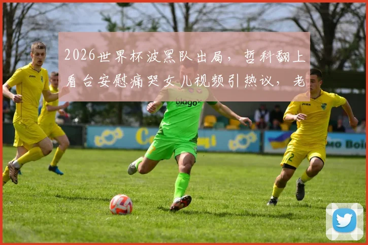 2026世界杯波黑队出局,哲科翻上看台安慰痛哭女儿视频引热议,老将温情瞬间全记录