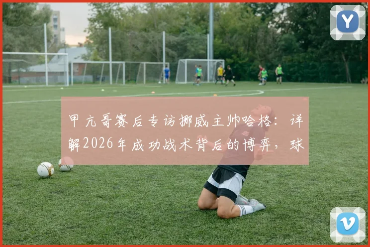 甲亢哥赛后专访挪威主帅哈格：详解2026年成功战术背后的博弈，球迷热议焦点全记录
