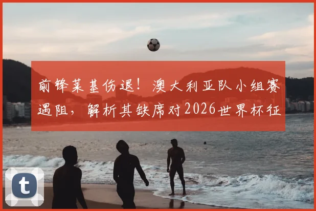 前锋莱基伤退！澳大利亚队小组赛遇阻，解析其缺席对2026世界杯征程的具体影响