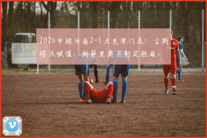 2026中超河南2-1力克津门虎：古斯塔沃破僵，纳萨里奥点射定胜局，附全场战术解析与技术统计