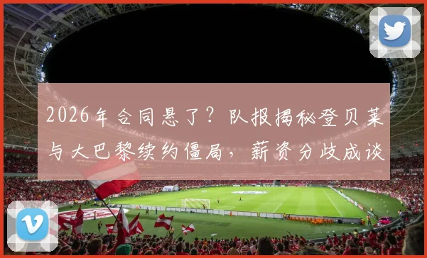 2026年合同悬了?队报揭秘登贝莱与大巴黎续约僵局,薪资分歧成谈判暂停关键点