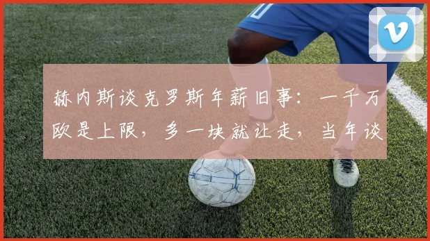 赫内斯谈克罗斯年薪旧事：一千万欧是上限，多一块就让走，当年谈判内幕与转会皇马背后