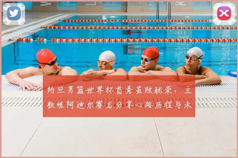 约旦男篮世界杯首秀虽败犹荣，主教练阿迪尔赛后分享心路历程与未来规划