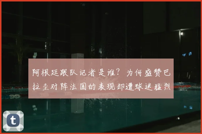 阿根廷跟队记者是谁?为何盛赞巴拉圭对阵法国的表现却遭球迷猛烈回击,2026年世界杯前瞻引热议