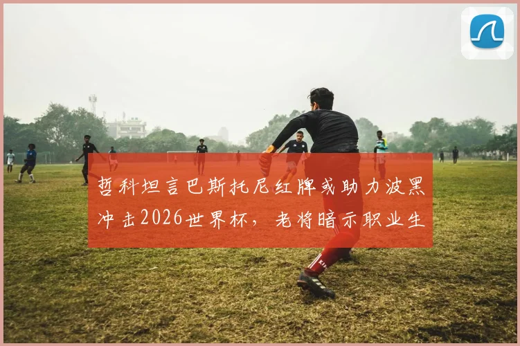 哲科坦言巴斯托尼红牌或助力波黑冲击2026世界杯，老将暗示职业生涯终点临近
