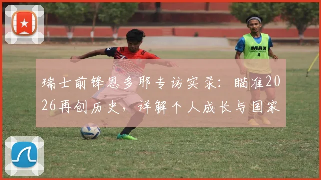 瑞士前锋恩多耶专访实录:瞄准2026再创历史,详解个人成长与国家队未来规划