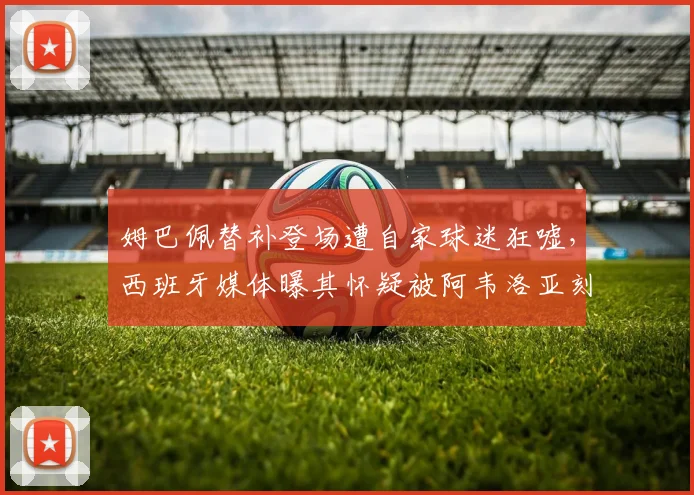 姆巴佩替补登场遭自家球迷狂嘘,西班牙媒体曝其怀疑被阿韦洛亚刻意针对,皇马更衣室矛盾浮出水面