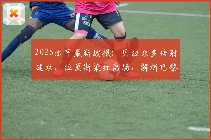 2026法甲最新战报:贝拉尔多传射建功,拉莫斯染红离场,解析巴黎十人3-0完胜昂热关键细节
