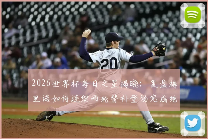 2026世界杯每日之星揭晓:复盘梅里诺如何连续两轮替补登场完成绝杀,附技术分析与进球集锦