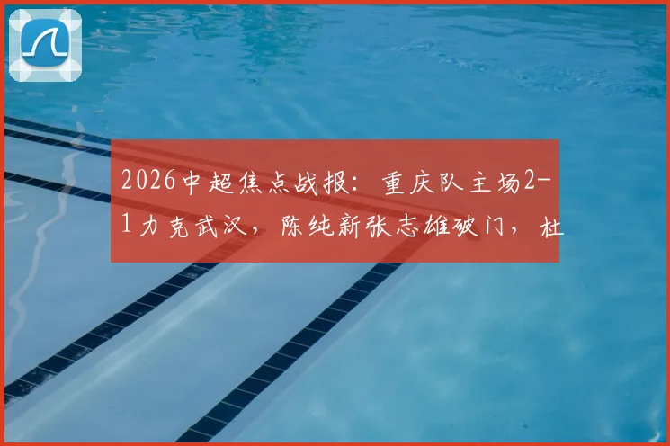 2026中超焦点战报:重庆队主场2-1力克武汉,陈纯新张志雄破门,杜月徵染红引热议