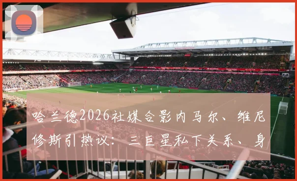 哈兰德2026社媒合影内马尔、维尼修斯引热议:三巨星私下关系、身价对比及同框场合深度剖析