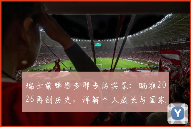 瑞士前锋恩多耶专访实录：瞄准2026再创历史，详解个人成长与国家队未来规划
