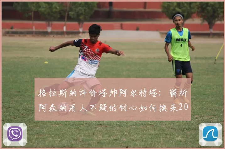 格拉斯纳评价塔帅阿尔特塔：解析阿森纳用人不疑的耐心如何换来2026年英超冠军