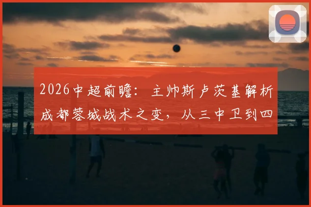 2026中超前瞻：主帅斯卢茨基解析成都蓉城战术之变，从三中卫到四后卫与外援补强全解析