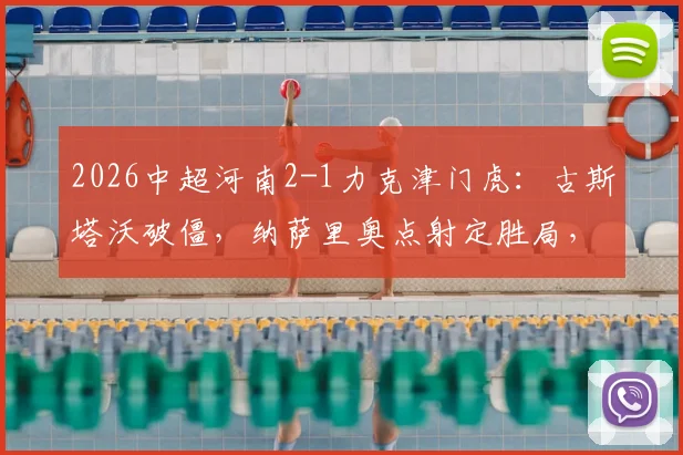 2026中超河南2-1力克津门虎：古斯塔沃破僵，纳萨里奥点射定胜局，附全场战术解析与技术统计