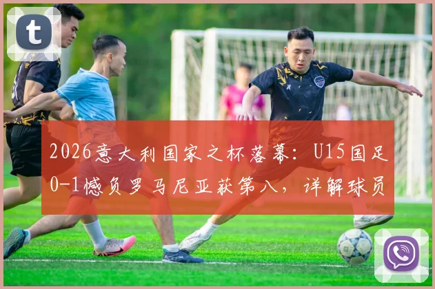 2026意大利国家之杯落幕：U15国足0-1憾负罗马尼亚获第八，详解球员表现与青训启示录