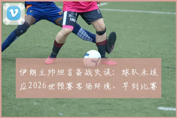 伊朗主帅坦言备战失误：球队未适应2026世预赛客场环境，早到比赛地成关键