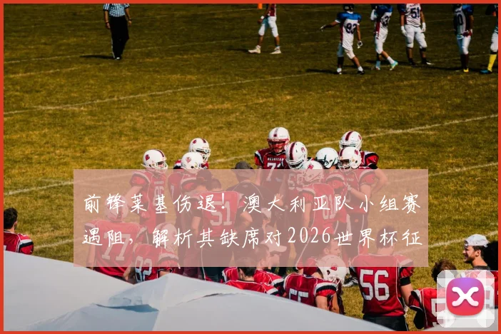 前锋莱基伤退！澳大利亚队小组赛遇阻，解析其缺席对2026世界杯征程的具体影响