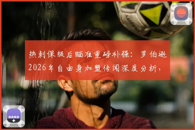 热刺保级后瞄准重磅补强：罗伯逊2026年自由身加盟传闻深度分析，球队后防升级计划浮出水面