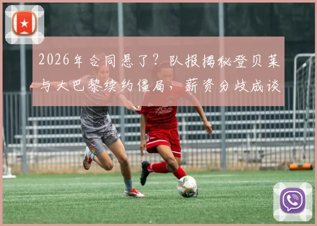 2026年合同悬了？队报揭秘登贝莱与大巴黎续约僵局，薪资分歧成谈判暂停关键点