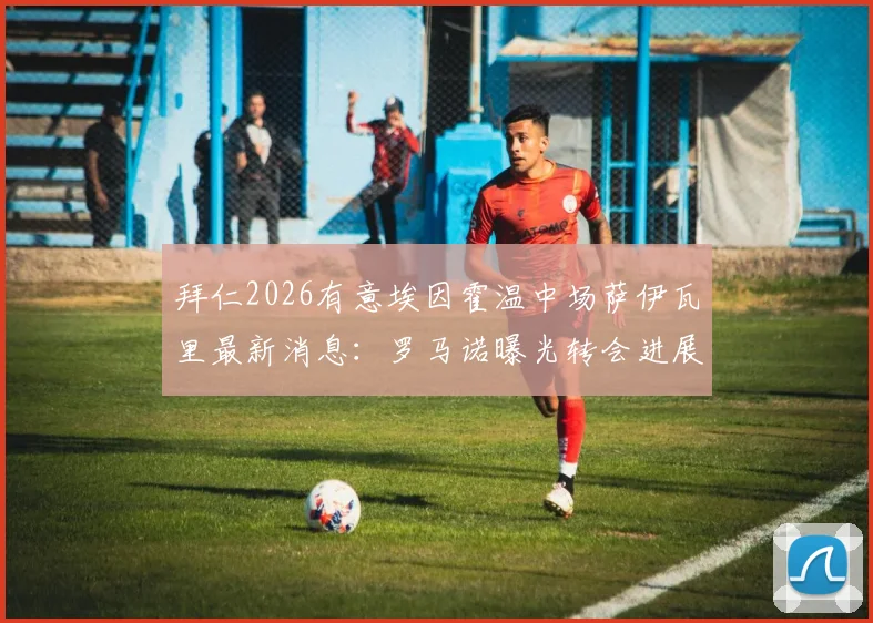 拜仁2026有意埃因霍温中场萨伊瓦里最新消息：罗马诺曝光转会进展，拜仁正等待对方报价，萨伊瓦里水平解析及转会动态