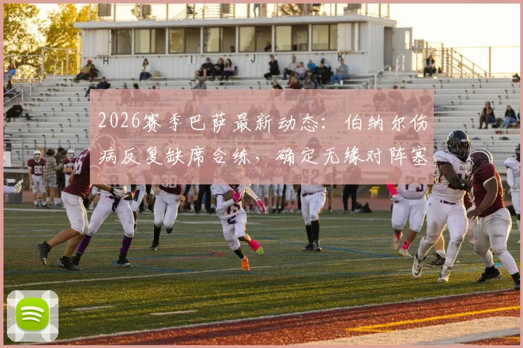 2026赛季巴萨最新动态:伯纳尔伤病反复缺席合练,确定无缘对阵塞尔塔,中场人选如何调整?